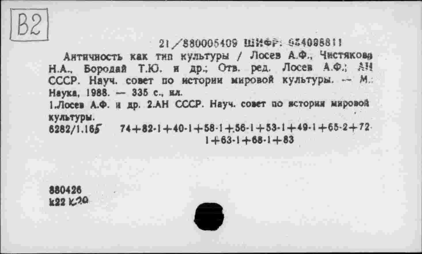 ﻿В2
-----	21/880005405 ШИФР. SS40888H
Античность как тип культуры / Лосев А.Ф., Чистяков» НА.. Бородай Т.Ю. и др.; Отв. ред. Лосев А.Ф.; АН СССР. Науч, совет по истории мировой культуры. -- М Наука. 1988. — 335 с., ал.
1 Лосев А.Ф. и др. 2ЛН СССР. Науч, совет по истории мировой культуры.
8282/1.16Г	74+82-1+40-1+58-1 +.56-1+53-1 +49-1 +65-2+72
1+63-1+63-1+83
880426 k22